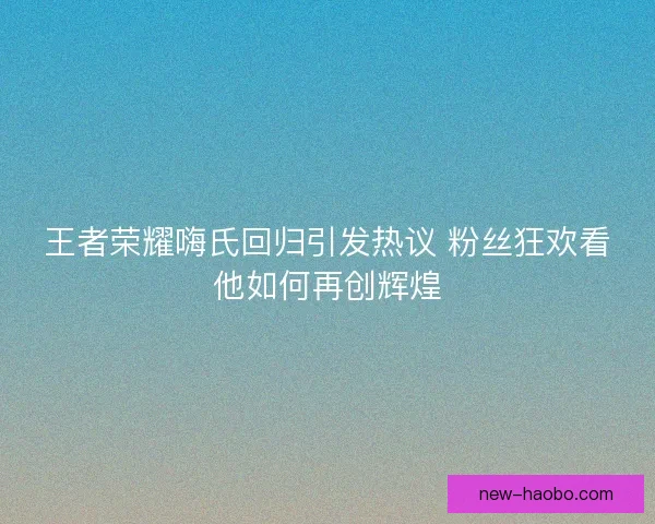 王者荣耀嗨氏回归引发热议 粉丝狂欢看他如何再创辉煌