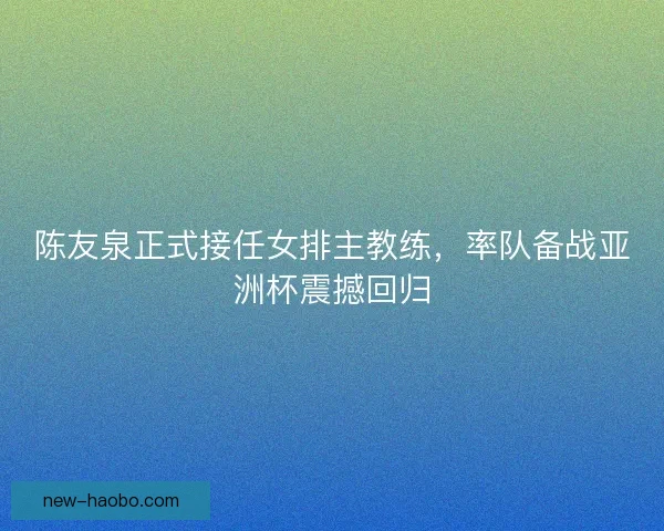 陈友泉正式接任女排主教练，率队备战亚洲杯震撼回归