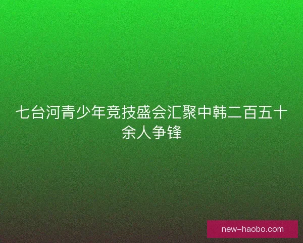 七台河青少年竞技盛会汇聚中韩二百五十余人争锋