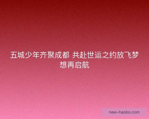 五城少年齐聚成都 共赴世运之约放飞梦想再启航